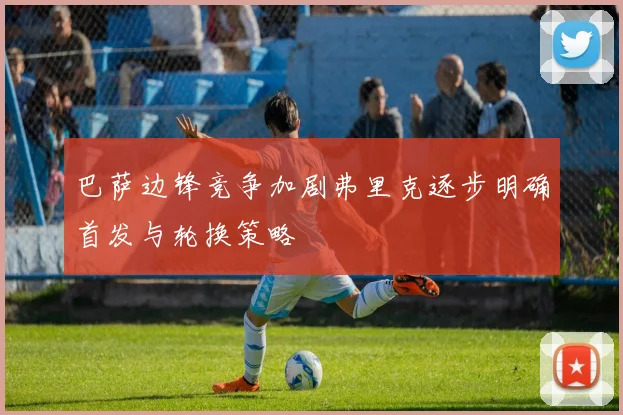 巴萨边锋竞争加剧弗里克逐步明确首发与轮换策略
