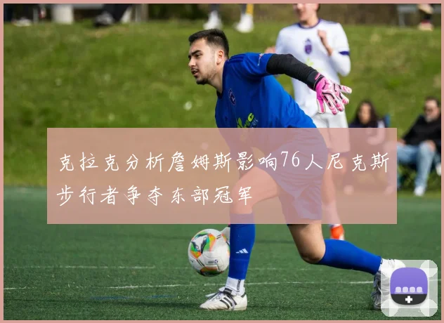 克拉克分析詹姆斯影响76人尼克斯步行者争夺东部冠军