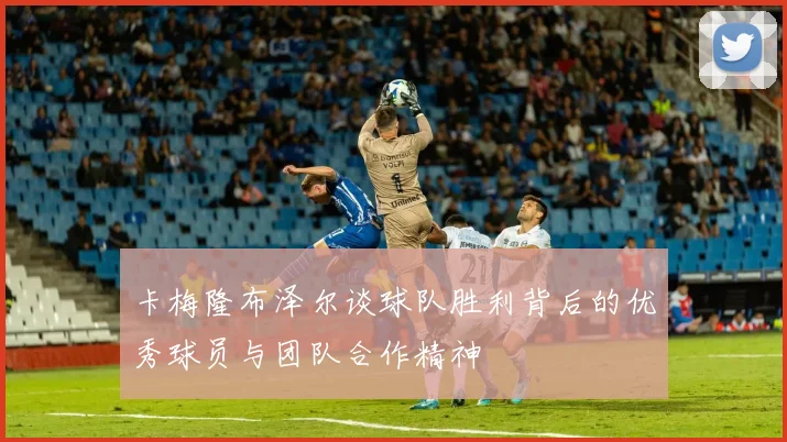 卡梅隆布泽尔谈球队胜利背后的优秀球员与团队合作精神