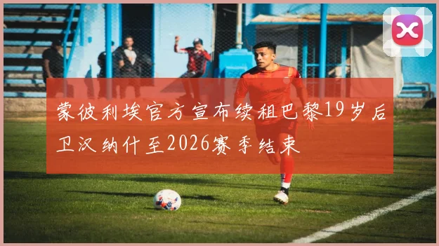 蒙彼利埃官方宣布续租巴黎19岁后卫汉纳什至2026赛季结束