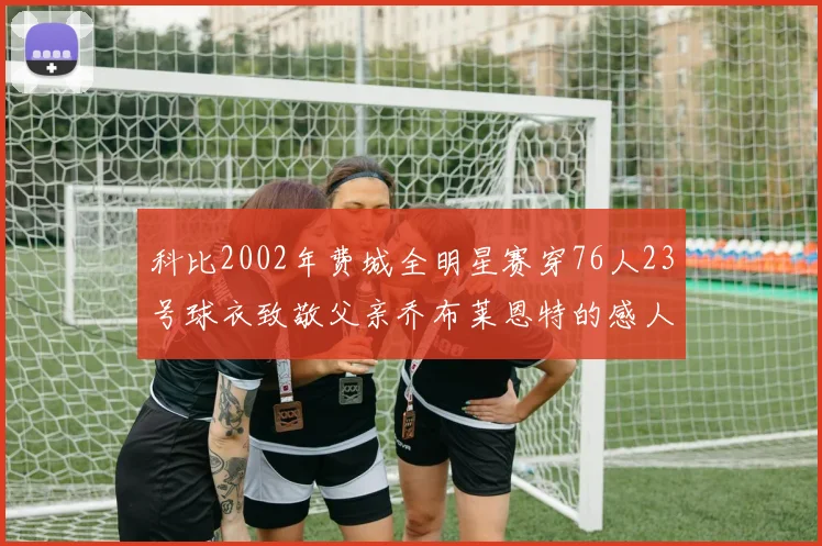 科比2002年费城全明星赛穿76人23号球衣致敬父亲乔布莱恩特的感人故事