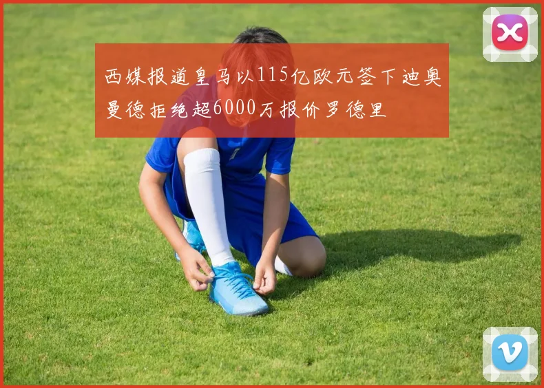 西媒报道皇马以115亿欧元签下迪奥曼德拒绝超6000万报价罗德里