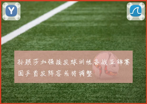孙颖莎加强接发球训练备战亚锦赛国乒首发阵容或将调整
