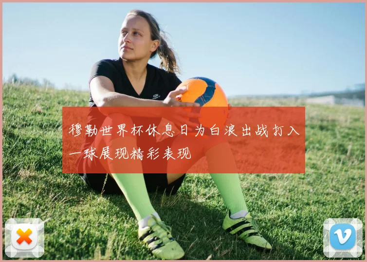 穆勒世界杯休息日为白浪出战打入一球展现精彩表现