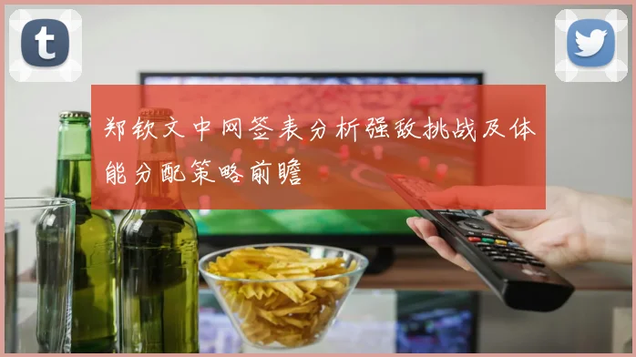 郑钦文中网签表分析强敌挑战及体能分配策略前瞻