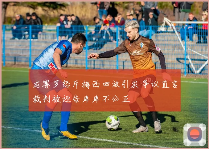 龙赛罗怒斥梅西回放引发争议直言裁判被诬告库库不公正