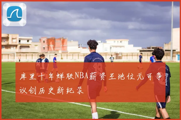 库里十年蝉联NBA薪资王地位无可争议创历史新纪录