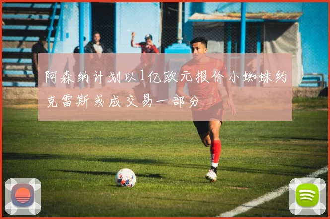 阿森纳计划以1亿欧元报价小蜘蛛约克雷斯或成交易一部分