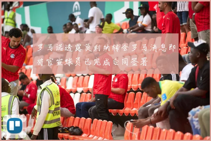 罗马诺透露莫利纳转会罗马消息即将官宣球员已完成合同签署