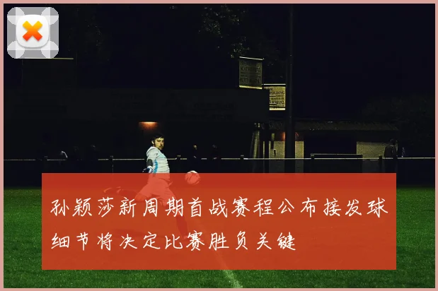 孙颖莎新周期首战赛程公布接发球细节将决定比赛胜负关键