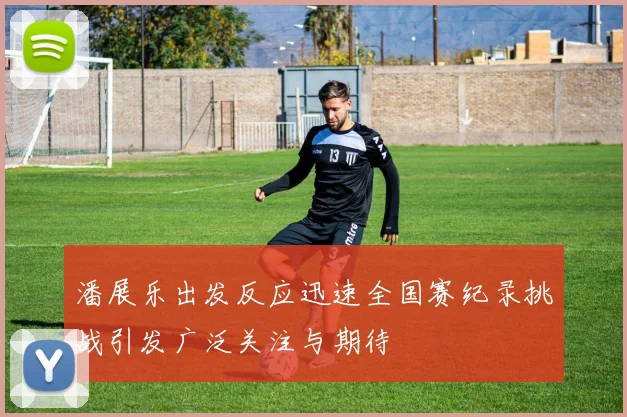 潘展乐出发反应迅速全国赛纪录挑战引发广泛关注与期待